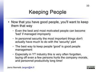 10

Keeping People
●

Now that you have good people, you'll want to keep
them that way
–

Even the best and most motivated people can become
'bad' if managed improperly

–

In personnel security the most important things don't
actually have much to do with the 'security' part

–

The best way to keep people 'good' is good people
management

–

Especially in YT industry this is very often forgotten,
laying off even a few persons hurts the company morale,
and personnel productivity long time!

Jarno Niemelä Jargon@iki.fi

 