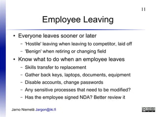 11

Employee Leaving
●

Everyone leaves sooner or later
–
–

●

'Hostile' leaving when leaving to competitor, laid off
'Benign' when retiring or changing field

Know what to do when an employee leaves
–

Skills transfer to replacement

–

Gather back keys, laptops, documents, equipment

–

Disable accounts, change passwords

–

Any sensitive processes that need to be modified?

–

Has the employee signed NDA? Better review it

Jarno Niemelä Jargon@iki.fi

 
