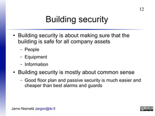 12

Building security
●

Building security is about making sure that the
building is safe for all company assets
–
–

Equipment

–
●

People
Information

Building security is mostly about common sense
–

Good floor plan and passive security is much easier and
cheaper than best alarms and guards

Jarno Niemelä Jargon@iki.fi

 