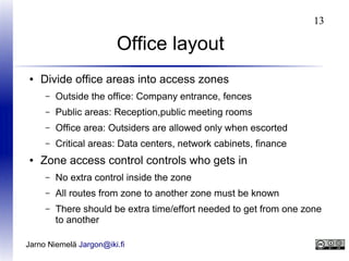 13

Office layout
●

Divide office areas into access zones
–
–

Public areas: Reception,public meeting rooms

–

Office area: Outsiders are allowed only when escorted

–
●

Outside the office: Company entrance, fences

Critical areas: Data centers, network cabinets, finance

Zone access control controls who gets in
–

No extra control inside the zone

–

All routes from zone to another zone must be known

–

There should be extra time/effort needed to get from one zone
to another

Jarno Niemelä Jargon@iki.fi

 