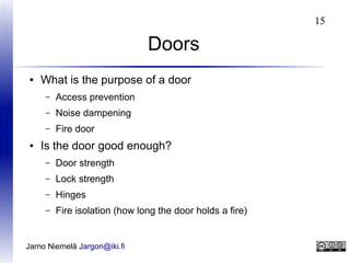 15

Doors
●

What is the purpose of a door
–
–

Noise dampening

–
●

Access prevention
Fire door

Is the door good enough?
–

Door strength

–

Lock strength

–

Hinges

–

Fire isolation (how long the door holds a fire)

Jarno Niemelä Jargon@iki.fi

 