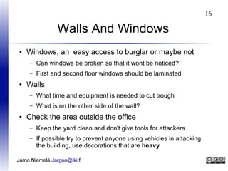 16

Walls And Windows
●

Windows, an easy access to burglar or maybe not
–
–

●

Can windows be broken so that it wont be noticed?
First and second floor windows should be laminated

Walls
–
–

●

What time and equipment is needed to cut trough
What is on the other side of the wall?

Check the area outside the office
–

Keep the yard clean and don't give tools for attackers

–

If possible try to prevent anyone using vehicles in attacking
the building, use decorations that are heavy

Jarno Niemelä Jargon@iki.fi

 