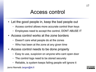17

Access control
●

Let the good people in, keep the bad people out
–
–

●

Access control allows more accurate control than keys
Employees need to accept the control, DONT ABUSE IT

Access control works at the zone borders
–
–

●

Doesn't care what people do at the zones
Who has been at the zone at any given time

Access control needs to be done properly
–

Easy to use, suspicion on anyone who cant open door

–

The control logs need to be stored securely

–

Reliable, is system keeps failing people will ignore it

Jarno Niemelä Jargon@iki.fi

 