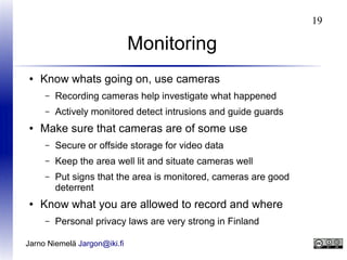 19

Monitoring
●

Know whats going on, use cameras
–
–

●

Recording cameras help investigate what happened
Actively monitored detect intrusions and guide guards

Make sure that cameras are of some use
–
–

Keep the area well lit and situate cameras well

–

●

Secure or offside storage for video data
Put signs that the area is monitored, cameras are good
deterrent

Know what you are allowed to record and where
–

Personal privacy laws are very strong in Finland

Jarno Niemelä Jargon@iki.fi

 