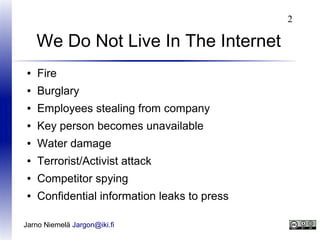 2

We Do Not Live In The Internet
●

Fire

●

Burglary

●

Employees stealing from company

●

Key person becomes unavailable

●

Water damage

●

Terrorist/Activist attack

●

Competitor spying

●

Confidential information leaks to press

Jarno Niemelä Jargon@iki.fi

 