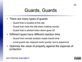 20

Guards, Guards
●

There are many types of guards
–
–

Guard that visits the site when making rounds

–
●

Guard that is located at the site
Guard that is alerted when alarm goes off

Different types have different reaction time
–
–

●

Guard from remote location needs transit time
Local guard can respond more quickly, but is expensive

Optimize the value of property against the expense of
protection

Jarno Niemelä Jargon@iki.fi

 