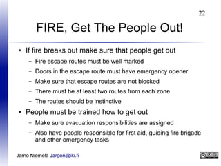22

FIRE, Get The People Out!
●

If fire breaks out make sure that people get out
–
–

Doors in the escape route must have emergency opener

–

Make sure that escape routes are not blocked

–

There must be at least two routes from each zone

–
●

Fire escape routes must be well marked

The routes should be instinctive

People must be trained how to get out
–

Make sure evacuation responsibilities are assigned

–

Also have people responsible for first aid, guiding fire brigade
and other emergency tasks

Jarno Niemelä Jargon@iki.fi

 