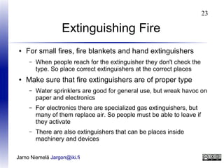 23

Extinguishing Fire
●

For small fires, fire blankets and hand extinguishers
–

●

When people reach for the extinguisher they don't check the
type. So place correct extinguishers at the correct places

Make sure that fire extinguishers are of proper type
–

Water sprinklers are good for general use, but wreak havoc on
paper and electronics

–

For electronics there are specialized gas extinguishers, but
many of them replace air. So people must be able to leave if
they activate

–

There are also extinguishers that can be places inside
machinery and devices

Jarno Niemelä Jargon@iki.fi

 