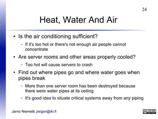 24

Heat, Water And Air
●

Is the air conditioning sufficient?
–

●

Are server rooms and other areas properly cooled?
–

●

If it's too hot or there's not enough air people cannot
concentrate
Too hot will cause servers to crash

Find out where pipes go and where water goes when
pipes break
–

More than one server room has been destroyed because
there were water pipes at its ceiling

–

It's good idea to situate critical systems away from any piping

Jarno Niemelä Jargon@iki.fi

 