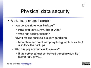 25

Physical data security
●

Backups, backups, backups
–

How do you store local backups?

–

How long they survive fire or water
● Who has access to them?
Having off site backups is a very good idea

–

More than one small company has gone bust as thief
also took the backups
Who has physical access to servers?

●

●

●

If the server cannot be cracked theres always the
server hard-drive...

Jarno Niemelä Jargon@iki.fi

 