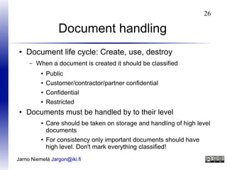 26

Document handling
●

Document life cycle: Create, use, destroy
–

When a document is created it should be classified
●
●

Customer/contractor/partner confidential

●

Confidential

●

●

Public

Restricted

Documents must be handled by to their level
●

●

Care should be taken on storage and handling of high level
documents
For consistency only important documents should have
high level. Don't mark everything classified!

Jarno Niemelä Jargon@iki.fi

 