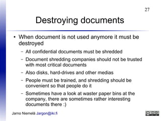 27

Destroying documents
●

When document is not used anymore it must be
destroyed
–

All confidential documents must be shredded

–

Document shredding companies should not be trusted
with most critical documents

–

Also disks, hard-drives and other medias

–

People must be trained, and shredding should be
convenient so that people do it

–

Sometimes have a look at waster paper bins at the
company, there are sometimes rather interesting
documents there :)

Jarno Niemelä Jargon@iki.fi

 