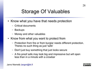 28

Storage Of Valuables
●

Know what you have that needs protection
–
–

Backups

–
●

Critical documents
Money and other valuables

Know from what you want to protect from
–

Protection from fire or from burglar needs different protection.
Theres no such thing as just 'safe'

–

Don't just buy something that just looks secure

–

A fire proof safe may look big and impressive but will open
less than in a minute with a crowbar

Jarno Niemelä Jargon@iki.fi

 