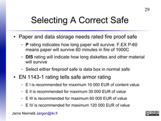 29

Selecting A Correct Safe
●

Paper and data storage needs rated fire proof safe
–

–

DIS rating will indicate how long diskettes and other material
will survive

–
●

P rating indicates how long paper will survive. F.EX P-60
means paper will survive 60 minutes in fire of 1000C

Select either fireproof safe is data box in normal safe

EN 1143-1 rating tells safe armor rating
–

E I is recommended for maximum 10 000 EUR of content value

–

E II is recommended for maximum 30 000 EUR of value

–

E III is recommended for maximum 60 000 EUR of value

–

E IV is recommended for maximum 120 000 EUR of value

Jarno Niemelä Jargon@iki.fi

 