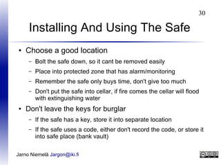 30

Installing And Using The Safe
●

Choose a good location
–
–

Place into protected zone that has alarm/monitoring

–

Remember the safe only buys time, don't give too much

–

●

Bolt the safe down, so it cant be removed easily

Don't put the safe into cellar, if fire comes the cellar will flood
with extinguishing water

Don't leave the keys for burglar
–

If the safe has a key, store it into separate location

–

If the safe uses a code, either don't record the code, or store it
into safe place (bank vault)

Jarno Niemelä Jargon@iki.fi

 