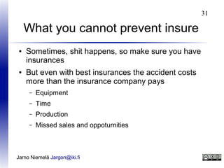 31

What you cannot prevent insure
●

●

Sometimes, shit happens, so make sure you have
insurances
But even with best insurances the accident costs
more than the insurance company pays
–

Equipment

–

Time

–

Production

–

Missed sales and oppoturnities

Jarno Niemelä Jargon@iki.fi

 