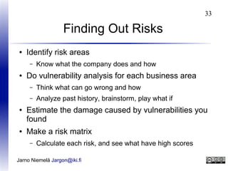 33

Finding Out Risks
●

Identify risk areas
–

●

Know what the company does and how

Do vulnerability analysis for each business area
–
–

●

●

Think what can go wrong and how
Analyze past history, brainstorm, play what if

Estimate the damage caused by vulnerabilities you
found
Make a risk matrix
–

Calculate each risk, and see what have high scores

Jarno Niemelä Jargon@iki.fi

 