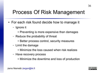 36

Process Of Risk Management
●

For each risk found decide how to manage it
–

Ignore it

–

Preventing is more expensive than damages
Reduce the probability of threat

–

Better process control, security measures
Limit the damage

–

Minimize the loss caused when risk realizes
Have recovery process

●

●

●

●

Minimize the downtime and loss of production

Jarno Niemelä Jargon@iki.fi

 