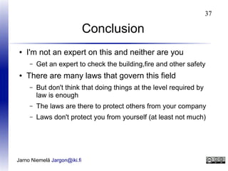 37

Conclusion
●

I'm not an expert on this and neither are you
–

●

Get an expert to check the building,fire and other safety

There are many laws that govern this field
–

But don't think that doing things at the level required by
law is enough

–

The laws are there to protect others from your company

–

Laws don't protect you from yourself (at least not much)

Jarno Niemelä Jargon@iki.fi

 