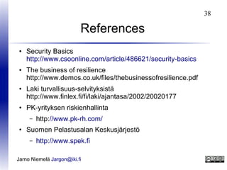 38

References
●

●

●

●

Security Basics
http://www.csoonline.com/article/486621/security-basics
The business of resilience
http://www.demos.co.uk/files/thebusinessofresilience.pdf
Laki turvallisuus-selvityksistä
http://www.finlex.fi/fi/laki/ajantasa/2002/20020177
PK-yrityksen riskienhallinta
–

●

http://www.pk-rh.com/

Suomen Pelastusalan Keskusjärjestö
–

http://www.spek.fi

Jarno Niemelä Jargon@iki.fi

 