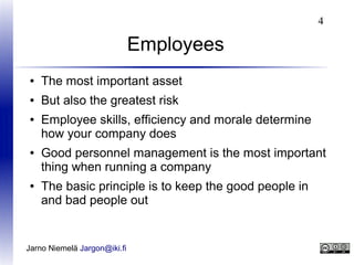 4

Employees
●

The most important asset

●

But also the greatest risk

●

●

●

Employee skills, efficiency and morale determine
how your company does
Good personnel management is the most important
thing when running a company
The basic principle is to keep the good people in
and bad people out

Jarno Niemelä Jargon@iki.fi

 