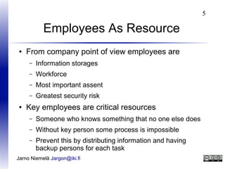 5

Employees As Resource
●

From company point of view employees are
–
–

Workforce

–

Most important assent

–
●

Information storages

Greatest security risk

Key employees are critical resources
–

Someone who knows something that no one else does

–

Without key person some process is impossible

–

Prevent this by distributing information and having
backup persons for each task

Jarno Niemelä Jargon@iki.fi

 