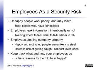 6

Employees As a Security Risk
●

Unhappy people work poorly, and may leave
–

●

Employees leak information, intentionally or not
–

●

Treat people well, have fair policies
Training,where to talk, what to talk, whom to talk

Employees stealing company property
–
–

●

Happy and motivated people are unlikely to steal
Increase risk of getting caught, conduct inventories

Keep track what and how your employees do
–

Is there reasons for them to be unhappy?

Jarno Niemelä Jargon@iki.fi

 