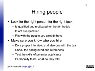 7

Hiring people
●

Look for the right person for the right task
–
–

Is not overqualified

–
●

Is qualified and motivated for the for the job
Fits with the people you already have

Make sure you know who you hire
–

Do a proper interview, and also one with the team

–

Check the background and references

–

Test the skills of potential applicants

–

Personality tests, what do they tell?

Jarno Niemelä Jargon@iki.fi

 