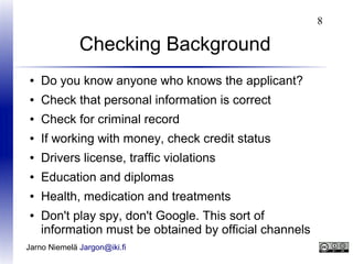 8

Checking Background
●

Do you know anyone who knows the applicant?

●

Check that personal information is correct

●

Check for criminal record

●

If working with money, check credit status

●

Drivers license, traffic violations

●

Education and diplomas

●

Health, medication and treatments

●

Don't play spy, don't Google. This sort of
information must be obtained by official channels

Jarno Niemelä Jargon@iki.fi

 