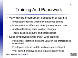 9

Training And Paperwork
●

Very few are incompetent because they want to
–
–

Make sure that NDAs and other paperwork are done

–

Additional training when position changes

–
●

Introductory training when new employee comes

Tasks, policies, security and safety issues

Keep employees skills fresh with training
–

People feel that their skills and value in the profession is
maintained

–

Employees with up to date skills are more efficient

–

Well trained employees also reduce security risks

Jarno Niemelä Jargon@iki.fi

 