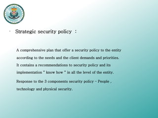 •

Strategic security policy :

A comprehensive plan that offer a security policy to the entity
according to the needs and the client demands and priorities.
It contains a recommendations to security policy and its
implementation “ know how “ in all the level of the entity.
Response to the 3 components security policy – People ,
technology and physical security.

 