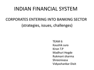 INDIAN FINANCIAL SYSTEM
CORPORATES ENTERING INTO BANKING SECTOR
(strategies, issues, challenges)
TEAM 6
Kaushik sura
Kiran T.P
Madhuri Hegde
Rukmani sharma
Shreenivasa
Vidyashankar Dixit
 