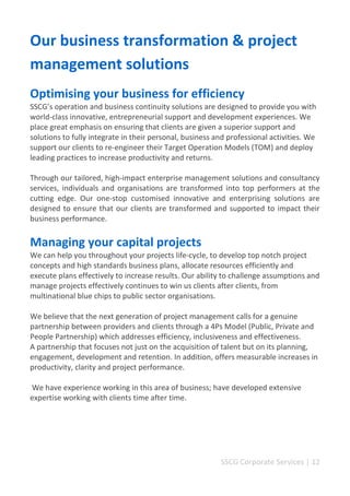 SSCG Corporate Services | 12 
Our business transformation & project management solutions 
Optimising your business for efficiency 
SSCG’s operation and business continuity solutions are designed to provide you with world-class innovative, entrepreneurial support and development experiences. We place great emphasis on ensuring that clients are given a superior support and solutions to fully integrate in their personal, business and professional activities. We support our clients to re-engineer their Target Operation Models (TOM) and deploy leading practices to increase productivity and returns. 
Through our tailored, high-impact enterprise management solutions and consultancy services, individuals and organisations are transformed into top performers at the cutting edge. Our one-stop customised innovative and enterprising solutions are designed to ensure that our clients are transformed and supported to impact their business performance. 
Managing your capital projects 
We can help you throughout your projects life-cycle, to develop top notch project concepts and high standards business plans, allocate resources efficiently and execute plans effectively to increase results. Our ability to challenge assumptions and manage projects effectively continues to win us clients after clients, from multinational blue chips to public sector organisations. 
We believe that the next generation of project management calls for a genuine partnership between providers and clients through a 4Ps Model (Public, Private and 
People Partnership) which addresses efficiency, inclusiveness and effectiveness. 
A partnership that focuses not just on the acquisition of talent but on its planning, engagement, development and retention. In addition, offers measurable increases in productivity, clarity and project performance. 
We have experience working in this area of business; have developed extensive expertise working with clients time after time. 
 