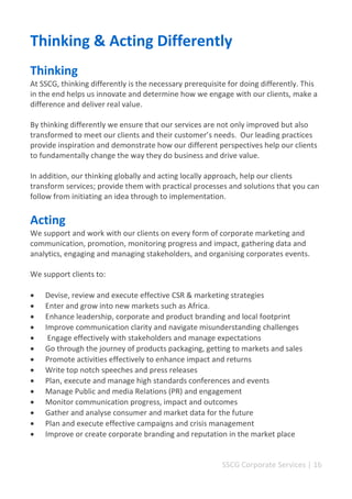 SSCG Corporate Services | 16 
Thinking & Acting Differently 
Thinking 
At SSCG, thinking differently is the necessary prerequisite for doing differently. This in the end helps us innovate and determine how we engage with our clients, make a difference and deliver real value. 
By thinking differently we ensure that our services are not only improved but also transformed to meet our clients and their customer’s needs. Our leading practices provide inspiration and demonstrate how our different perspectives help our clients to fundamentally change the way they do business and drive value. 
In addition, our thinking globally and acting locally approach, help our clients transform services; provide them with practical processes and solutions that you can follow from initiating an idea through to implementation. 
Acting 
We support and work with our clients on every form of corporate marketing and communication, promotion, monitoring progress and impact, gathering data and analytics, engaging and managing stakeholders, and organising corporates events. 
We support clients to: 
 Devise, review and execute effective CSR & marketing strategies 
 Enter and grow into new markets such as Africa. 
 Enhance leadership, corporate and product branding and local footprint 
 Improve communication clarity and navigate misunderstanding challenges 
 Engage effectively with stakeholders and manage expectations 
 Go through the journey of products packaging, getting to markets and sales 
 Promote activities effectively to enhance impact and returns 
 Write top notch speeches and press releases 
 Plan, execute and manage high standards conferences and events 
 Manage Public and media Relations (PR) and engagement 
 Monitor communication progress, impact and outcomes 
 Gather and analyse consumer and market data for the future 
 Plan and execute effective campaigns and crisis management 
 Improve or create corporate branding and reputation in the market place 
 