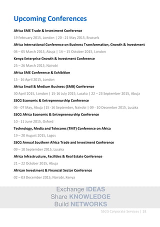SSCG Corporate Services | 18 
Upcoming Conferences 
Africa SME Trade & Investment Conference 
19 February 2015, London | 20 - 21 May 2015, Brussels 
Africa International Conference on Business Transformation, Growth & Investment 
04 – 05 March 2015, Abuja | 14 – 15 October 2015, London 
Kenya Enterprise Growth & Investment Conference 
25 – 26 March 2015, Nairobi 
Africa SME Conference & Exhibition 
15 - 16 April 2015, London 
Africa Small & Medium Business (SMB) Conference 
30 April 2015, London | 15-16 July 2015, Lusaka | 22 – 23 September 2015, Abuja 
SSCG Economic & Entrepreneurship Conference 
06 - 07 May, Abuja |15 -16 September, Nairobi | 09 - 10 December 2015, Lusaka 
SSCG Africa Economic & Entrepreneurship Conference 
10 - 11 June 2015, Oxford 
Technology, Media and Telecoms (TMT) Conference on Africa 
19 – 20 August 2015, Lagos 
SSCG Annual Southern Africa Trade and Investment Conference 
09 – 10 September 2015, Lusaka 
Africa Infrastructure, Facilities & Real Estate Conference 
21 – 22 October 2015, Abuja 
African Investment & Financial Sector Conference 
02 – 03 December 2015, Nairobi, Kenya 
 