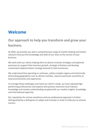 SSCG Corporate Services | 3 
Welcome 
Our approach to help you transform and grow your business. 
At SSCG, we provide you with a comprehensive range of market-leading and holistic solutions that put the knowledge and skills of our team at the service of your business. 
We work with our clients helping them to devise innovate strategies and optimise processes to support their business growth, strategic initiatives and develop customised implementation strategy tailored to their businesses. 
We understand that operating in unknown, safety-complex regions and technically demanding geographies such as African markets, requires particular sensitivity to local environments and experience. 
To manage these challenges and meet our client’s needs, we have selected high performing professionals and experts who possess extensive local industry knowledge and market understanding coupled with our market insights, knowledge and international expertise. 
Our reputation for service excellence and our professional approach is further distinguished by a willingness to adapt and innovate in order to help you to achieve success. 
 