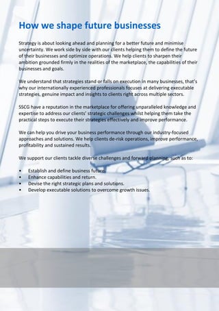 SSCG Corporate Services | 7 
How we shape future businesses 
Strategy is about looking ahead and planning for a better future and minimise uncertainty. We work side by side with our clients helping them to define the future of their businesses and optimize operations. We help clients to sharpen their ambition grounded firmly in the realities of the marketplace, the capabilities of their businesses and goals. 
We understand that strategies stand or falls on execution in many businesses, that’s why our internationally experienced professionals focuses at delivering executable strategies, genuine impact and insights to clients right across multiple sectors. 
SSCG have a reputation in the marketplace for offering unparalleled knowledge and expertise to address our clients’ strategic challenges whilst helping them take the practical steps to execute their strategies effectively and improve performance. 
We can help you drive your business performance through our industry-focused approaches and solutions. We help clients de-risk operations, improve performance, profitability and sustained results. 
We support our clients tackle diverse challenges and forward planning, such as to: 
• Establish and define business future. 
• Enhance capabilities and return. 
• Devise the right strategic plans and solutions. 
• Develop executable solutions to overcome growth issues. 
 