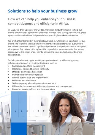 SSCG Corporate Services | 5 
Solutions to help your business grow 
How we can help you enhance your business competitiveness and efficiency in Africa. 
At SSCG, we draw upon our knowledge, market and industry insights to help our clients enhance their operation capabilities, manage risks, strengthen controls, grasp opportunities and achieve full potential across multiple markets and sectors. 
We are highly integrated in the markets we work in, which is very significant for our clients and to ensure that we retain consistent and quality standards everywhere. We believe that these benefits significantly enhance our quality of service and speed of response. Our network throughout the region helps to demonstrate that we are responsive to the needs of our clients, stimulating trade and enhancing business relationships. 
To help you seize new opportunities, our professionals provide management solutions and support on key industry issues, such as: 
 Projects and portfolio management 
 Operation, risks and business continuity 
 Strategic planning and execution 
 Market development and growth 
 Process optimisation and improvement 
 Economic and investment 
 Technology upgrade and systems improvement 
 HR function improvement, talent development and management 
 Consumer service delivery and transformation 
. 
We are highly integrated across Africa, which is very significant for our clients and to ensure that we retain consistent and quality standards everywhere. We believe that these benefits significantly enhance our quality of service and speed of response. Our network throughout the region helps us to demonstrate that we are responsive to the needs of our clients, stimulating trade and enhancing business relationships. 
 