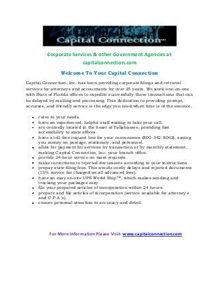 Corporate Services & other Government Agencies at
capitalconnection.com
Welcome To Your Capital Connection
Capital Connection, Inc. has been providing corporate filings and retrieval
services for attorneys and accountants for over 25 years. We work one-on-one
with State of Florida offices to expedite successfully those transactions that can
be delayed by mailing and processing. This dedication to providing prompt,
accurate, and friendly service is the edge you need when time is of the essence.
cater to your needs.
have an experienced, helpful staff waiting to take your call.
are centrally located in the heart of Tallahassee, providing fast
accessibility to state offices.
have a toll-free request line for your convenience (800-342-8062), saving
you money on postage, stationary, and personnel.
allow for payment for services by transaction or by monthly statement,
making Capital Connection, Inc. your branch office.
provide 24-hour service on most requests.
make corrections to rejected documents according to your instructions.
prepay state filing fees. This avoids costly delays and rejected documents
(15% service fee charged on all advanced fees).
have an easy on-site UPS World ShipTM, which makes sending and
tracking your packages easy.
file your prepared articles of incorporation within 24 hours.
prepare and file articles of incorporation (service available for attorney's
and C.P.A.'s).
ensure personal attention to accuracy and detail.

For More Information Please Visit- www.capitalconnection.com

 