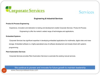 Services
Engineering & Industrial Services
Product & Process Engineering
Experience, innovation and dedication to testing and development enable Corporate Services Product & Process
Engineering to offer the market`s widest range of technologies and applications.
Embedded Systems
Corporate Services has significant expertise in developing embedded applications for multimedia, digital video and mass
storage. Embedded software is a highly specialized area of software development and closely linked with systems
programming.
Plant Automation Services
Corporate Services provides Plant Automation Services to automate the existing manual services.
We continue to pioneer and innovate for future growth to maintain leadership
www.thecorporateservices.com10
 