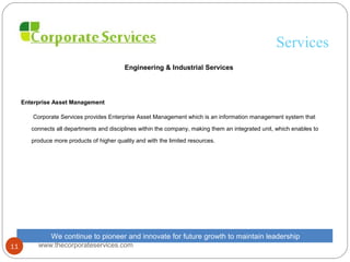 Services
Engineering & Industrial Services
Enterprise Asset Management
Corporate Services provides Enterprise Asset Management which is an information management system that
connects all departments and disciplines within the company, making them an integrated unit, which enables to
produce more products of higher quality and with the limited resources.
We continue to pioneer and innovate for future growth to maintain leadership
www.thecorporateservices.com11
 