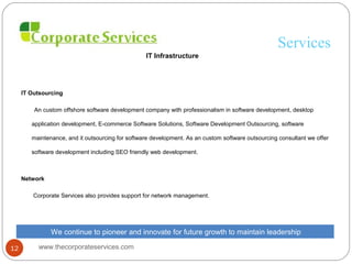 Services
IT Infrastructure
IT Outsourcing
An custom offshore software development company with professionalism in software development, desktop
application development, E-commerce Software Solutions, Software Development Outsourcing, software
maintenance, and it outsourcing for software development. As an custom software outsourcing consultant we offer
software development including SEO friendly web development.
Network
Corporate Services also provides support for network management.
We continue to pioneer and innovate for future growth to maintain leadership
www.thecorporateservices.com12
 