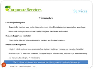 Services
IT Infrastructure
Consulting and Integration
Corporate Services is in great position to serve the needs of the Clients by developing applications ground up or
enhance the existing application due to ongoing changes in the business environments.
Hardware Support and Installation
Corporate Services also provides supports for Hardware and Software Installation.
Infrastructure Management
In today's volatile business world, enterprises face significant challenges in scaling and managing their global
IT infrastructure. To meet these challenges, Corporate Services offers solutions in infrastructure areas for building
and managing the enterprise IT infrastructure.
We continue to pioneer and innovate for future growth to maintain leadership
www.thecorporateservices.com
13
 
