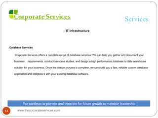 Services
IT Infrastructure
Database Services
Corporate Services offers a complete range of database services. We can help you gather and document your
business requirements, conduct use case studies, and design a high performance database or data warehouse
solution for your business. Once the design process is complete, we can build you a fast, reliable custom database
application and integrate it with your existing database software.
We continue to pioneer and innovate for future growth to maintain leadership
www.thecorporateservices.com14
 