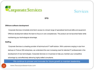 Services
STG
Offshore software development
Corporate Services immediate short-term access to a broad range of specialized technical skills and equipment.
Offshore development allows the team to focus on core competencies. The product can be launched faster while
maintaining your technological advantage.
Staffing
Corporate Services is a leading provider of technical and IT staff solution. With customers ranging in size from
startups to Fortune 500 enterprises, we understand the ever increasing need for talented IT professionals in the
development of new technologies. Corporate Services is in business to help you maintain your competitive
advantage by cost-effectively delivering highly skilled consultants.
We continue to pioneer and innovate for future growth to maintain leadership
www.thecorporateservices.com15
 