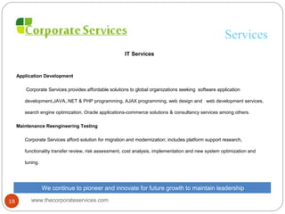 Services
IT Services
Application Development
Corporate Services provides affordable solutions to global organizations seeking software application
development,JAVA,.NET & PHP programming, AJAX programming, web design and web development services,
search engine optimization, Oracle applications-commerce solutions & consultancy services among others.
Maintenance Reengineering Testing
Corporate Services afford solution for migration and modernization; includes platform support research,
functionality transfer review, risk assessment, cost analysis, implementation and new system optimization and
tuning.
We continue to pioneer and innovate for future growth to maintain leadership
www.thecorporateservices.com18
 