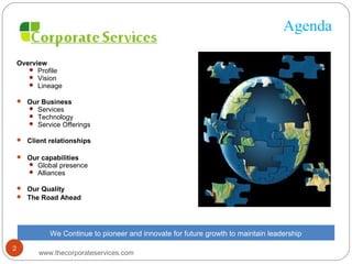 Agenda
Overview
 Profile
 Vision
 Lineage
 Our Business
 Services
 Technology
 Service Offerings
 Client relationships
 Our capabilities
 Global presence
 Alliances
 Our Quality
 The Road Ahead
We Continue to pioneer and innovate for future growth to maintain leadership
www.thecorporateservices.com
2
 