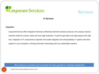 Services
IT Services
Integration
Corporate Services offers Integration Services to effectively deal with business pressures, the company needs to
transform itself into a leaner, faster and more agile enterprise. To get the right data to the right people at the right
time, integration of IT components is essential. We enable integration and interoperability of systems with other
systems in your ecosystem, including information interchange with your stakeholders systems
We continue to pioneer and innovate for future growth to maintain leadership
www.thecorporateservices.com20
 