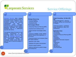 Service Offerings
Corporate Services offers strategic
resourcing services through its team of
consultants having extensive cross-
functional business and technical
understanding. The team of
experienced project managers,
technical managers, business analysts,
application specialists and software
developers work in a collaborative
approach with clients.
This approach allows the teams to map
business requirements to the
technology solution that fit project
goals. At Corporate Services, the
teams are continually trained to adapt
new technologies through its
knowledge centers across India and
pass the value of these technologies on
to clients.
Strategic Resourcing
- Contract Staffing
- Contract-to-hire
Technologies Offered
- Enterprises Resource Planning (ERP)
- Graphical User Interfaces (GUI)
- Object-oriented Technologies (OOD,
OOP)
- Databases (RDBMS, OODB, ORDB) -
Internet, Intranet (Web Application, e-
commerce)
- Operating systems and hardware (Open
and Legacy systems)
- Networks (LAN, WAN)
- Database and system administration
- Decision support systems
- Multi-tier client/server systems design
and development
Project Consulting - On Site & Off-
site
-Project Management -- planning,
budgeting, staffing, and monitoring of
IT projects
-Full-scope projects -- prototypes,
design development, rollout, and
maintenance
Application Areas
- Accounting
- E-commerce
- Enterprise Resource Planning (ERP)
systems
- Education
- Engineering
-Geographic Information Systems
(GIS)
- Networking
- Telecom
-Banking
-Refrigerators
-Pharmaceuticals
www.thecorporateservices.com23
 