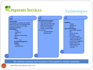 Technologies
Technology
Technology is propelling our growth.
We're focusing on technologies that
improve the chances of finding,
developing software.
Web Based
- HTML
- JavaScript
- XML
- Browser Independent
-Ajax
Lamp
- Php
Content Management
System
- Joomla
- Dot Net Nuke
Microsoft Technologies
- .NET 2.0, 3.0 & 3.5
- Visual Studio 2005, 2008
- ASP. Net, C# & VB.net
- Mobile Technologies
- Version control visual
source safe
- Crystal Reports
-Web service
Database
- Oracle
- Sql Server
-My Sql
Java Technologies
- Java, JSP, Servlets,
XML
- Struts, Spring,
Hibernate
- B.I.suite Pentaho
- Version Control SVN
- Build Tools Maven
- Continuous Integration
Cruise Control 2.7
- Others Dojo, Ajax
- Web services
- Tomcat
We continue to pioneer and innovate for future growth to maintain leadership
www.thecorporateservices.com24
 